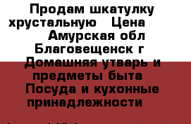 Продам шкатулку хрустальную › Цена ­ 1 400 - Амурская обл., Благовещенск г. Домашняя утварь и предметы быта » Посуда и кухонные принадлежности   